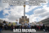 прошлое и настоящее — наши средства, только будущее — наша цель. блез паскаль