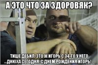 а это что за здоровяк? тише дебил, это ж игорь с 34-го.у него днюха сегодня. с днем рождения игорь!