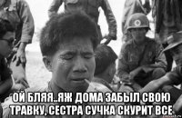  ой бляя..яж дома забыл свою травку, сестра сучка скурит все
