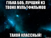 губка боб, лучший из твоих мультфильмов такой классный!