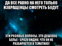 да все равно на него только извращенцы смотреть будут эти розовые волосы, это дешевое белье - сразу видно, что он не разбирается в тематике!