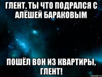 глент, ты что подрался с алёшей бараковым пошёл вон из квартиры, глент!