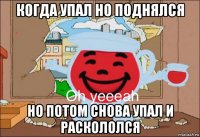 когда упал но поднялся но потом снова упал и раскололся