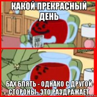 какой прекрасный день бах блять - однако с другой стороны...это раздражает
