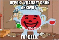 игрок: *удаляет свой аккаунт* гордеев: