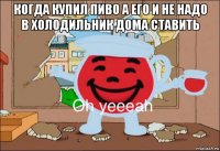 когда купил пиво а его и не надо в холодильник дома ставить 
