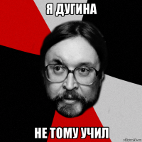 я дугина не тому учил