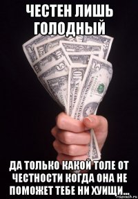 честен лишь голодный да только какой толе от честности когда она не поможет тебе ни хуищи...