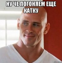 ну че погоняем еще катку 