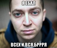 я ебал всех и вся,бррря