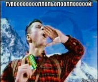 тупооооооооллольолооллооооой! 