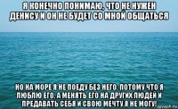 я конечно понимаю, что не нужен денису и он не будет со мной общаться но на море я не поеду без него. потому что я люблю его, а менять его на других людей и предавать себя и свою мечту я не могу!