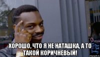  хорошо, что я не наташка, а то такой коричневый!