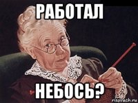 работал небось?