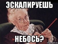 эскалируешь небось?