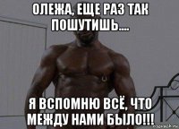 олежа, еще раз так пошутишь.... я вспомню всё, что между нами было!!!