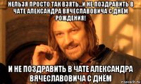 нельзя просто так взять...и не поздравить в чате александра вячеславовича с днём рождения! и не поздравить в чате александра вячеславовича с днём