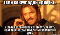 если вокруг одни идиоты... нельзя просто взять и перестать трогать свое лицо, когда у тебя по 5 фейспалмов в день