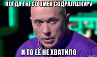 когда ты со змеи содрал шкуру и то её не хватило