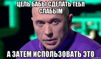 цель бабы сделать тебя слабым а затем использовать это