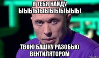 я тебя найду ыыыыыыыыыыыы твою башку разобью вентилятором