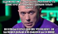 беда моя в том, что надо было сразу понять, что денис хочет и от парня и от девушки только одного но если бы я сразу дал ему, что он хочет - он бы пошел дальше и не общался бы со мной!