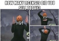 how many licenses did you sell today? 