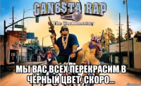  мы вас всех перекрасим в чёрный цвет. скоро...
