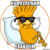 ну а хуле нам ebanytim