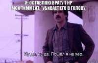 Я: Оставляю врагу 1 HP*
Мой тиммейт: *Убивает его в голову*