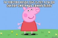 то чувство когда тебе 15 лет, а ты до сих пор смотришь свинку пеппу 