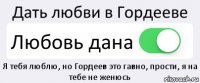 Дать любви в Гордееве Любовь дана Я тебя люблю, но Гордеев это гавно, прости, я на тебе не женюсь