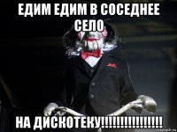 едим едим в соседнее село на дискотеку!!!!!!!!!!!!!!!!