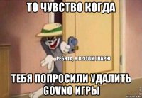 то чувство когда тебя попросили удалить govno игры