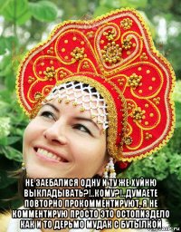  не заебалися одну и ту же хуйню выкладывать?!..кому?!..думаете повторно прокомментируют, я не комментирую просто это остопиздело как и то дерьмо мудак с бутылкой