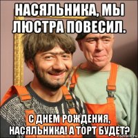 насяльника, мы люстра повесил. с днем рождения, насяльника! а торт будет?