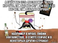 а ещё у вас есть пословица "везде хорошо, там где нас нет", так вот, где вас нет, там реально хорошо, например в ираке, ливии, афганистане, в египте сейчас и в некоторых других странах!