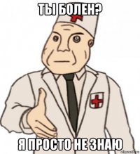 ты болен? я просто не знаю