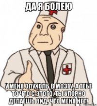 да я болею у меня опухоль в мозгу. а тебе то что с этого, ты упорно делаешь вид, что меня нет!