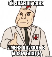 ой знаешь саня у меня опухаль в мозгу блядь