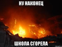 ну наконец школа сгорела