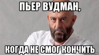 пьер вудман, когда не смог кончить