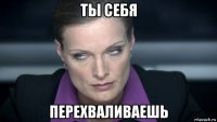 ты себя перехваливаешь