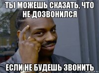 ты можешь сказать, что не дозвонился если не будешь звонить