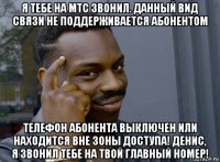 я тебе на мтс звонил. данный вид связи не поддерживается абонентом телефон абонента выключен или находится вне зоны доступа! денис, я звонил тебе на твой главный номер!