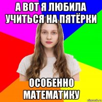 а вот я любила учиться на пятёрки особенно математику