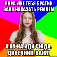 пора уже тебя братик ваня наказать ремнём а ну-ка иди сюда, двоечник, ваня!
