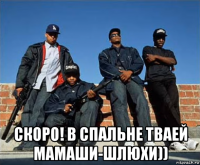  скоро! в спальне тваей мамаши-шлюхи))