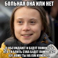 больная она или нет ее обсуждают и будут помнить а кто тя блять сука будет помнить?! а?!..кому ты на хуй нужен?!..