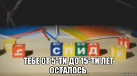  тебе от 5-ти до 15-ти лет осталось.